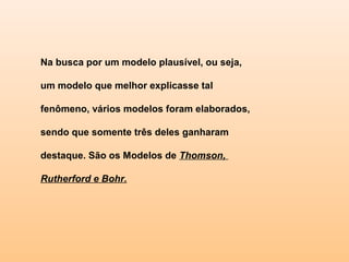 Na busca por um modelo plausível, ou seja,

um modelo que melhor explicasse tal

fenômeno, vários modelos foram elaborados,

sendo que somente três deles ganharam

destaque. São os Modelos de Thomson,

Rutherford e Bohr.
 