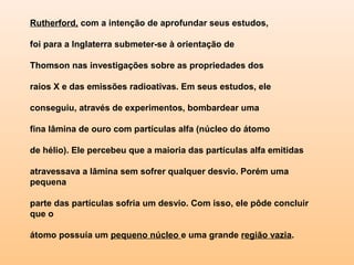 Rutherford, com a intenção de aprofundar seus estudos,

foi para a Inglaterra submeter-se à orientação de

Thomson nas investigações sobre as propriedades dos

raios X e das emissões radioativas. Em seus estudos, ele

conseguiu, através de experimentos, bombardear uma

fina lâmina de ouro com partículas alfa (núcleo do átomo

de hélio). Ele percebeu que a maioria das partículas alfa emitidas

atravessava a lâmina sem sofrer qualquer desvio. Porém uma
pequena

parte das partículas sofria um desvio. Com isso, ele pôde concluir
que o

átomo possuía um pequeno núcleo e uma grande região vazia.
 