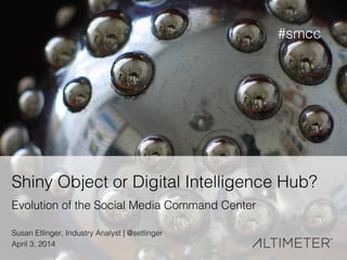 1!
Shiny Object or Digital Intelligence Hub?!
Evolution of the Social Media Command Center!
Susan Etlinger, Industry Analyst | @setlinger !
April 3, 2014!
#smcc!
 