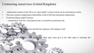 Contracting outservices (United Kingdom)
• employment contract in the UK is an “open-ended” contract which can be terminated on notice
• The most common employment relationship is that of full time permanent employment.
• Fixed-term/Open-ended Contracts
- contracted to work for a fixed period only or to perform a particular task
Trial Period
Employment contracts often provide that the employee will undergo a trial
Notice Period
contract should state the notice period that either party must give to the other party to terminate the
employment
 
