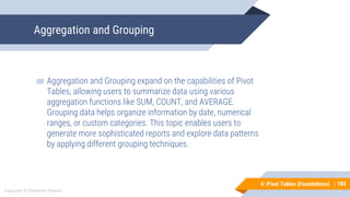 103
Copyright © Mohaimie Mosmin
6: Pivot Tables (Foundations) |
Aggregation and Grouping
103
▰ Aggregation and Grouping expand on the capabilities of Pivot
Tables, allowing users to summarize data using various
aggregation functions like SUM, COUNT, and AVERAGE.
Grouping data helps organize information by date, numerical
ranges, or custom categories. This topic enables users to
generate more sophisticated reports and explore data patterns
by applying different grouping techniques.
 
