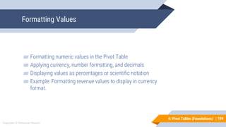 104
Copyright © Mohaimie Mosmin
6: Pivot Tables (Foundations) |
Formatting Values
104
▰ Formatting numeric values in the Pivot Table
▰ Applying currency, number formatting, and decimals
▰ Displaying values as percentages or scientific notation
▰ Example: Formatting revenue values to display in currency
format.
 