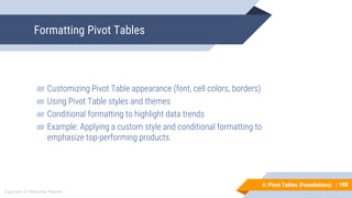 108
Copyright © Mohaimie Mosmin
6: Pivot Tables (Foundations) |
Formatting Pivot Tables
108
▰ Customizing Pivot Table appearance (font, cell colors, borders)
▰ Using Pivot Table styles and themes
▰ Conditional formatting to highlight data trends
▰ Example: Applying a custom style and conditional formatting to
emphasize top-performing products.
 