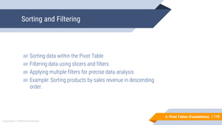 110
Copyright © Mohaimie Mosmin
6: Pivot Tables (Foundations) |
Sorting and Filtering
110
▰ Sorting data within the Pivot Table
▰ Filtering data using slicers and filters
▰ Applying multiple filters for precise data analysis
▰ Example: Sorting products by sales revenue in descending
order.
 