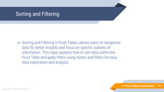 111
Copyright © Mohaimie Mosmin
6: Pivot Tables (Foundations) |
Sorting and Filtering
111
▰ Sorting and Filtering in Pivot Tables allows users to reorganize
data for better insights and focus on specific subsets of
information. This topic explains how to sort data within the
Pivot Table and apply filters using slicers and filters for easy
data exploration and analysis.
 