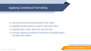 114
Copyright © Mohaimie Mosmin
6: Pivot Tables (Foundations) |
Applying Conditional Formatting
114
▰ Using conditional formatting within Pivot Tables
▰ Highlighting data based on specific rules and criteria
▰ Applying color scales, data bars, and icon sets
▰ Example: Applying conditional formatting to highlight above-
average sales regions.
 