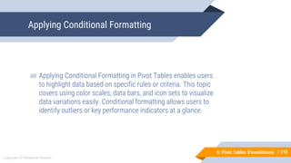 115
Copyright © Mohaimie Mosmin
6: Pivot Tables (Foundations) |
Applying Conditional Formatting
115
▰ Applying Conditional Formatting in Pivot Tables enables users
to highlight data based on specific rules or criteria. This topic
covers using color scales, data bars, and icon sets to visualize
data variations easily. Conditional formatting allows users to
identify outliers or key performance indicators at a glance.
 