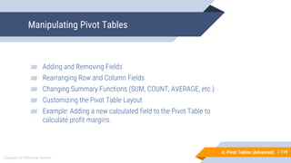 119
Copyright © Mohaimie Mosmin
6: Pivot Tables (Advanced) | 119
Manipulating Pivot Tables
▰ Adding and Removing Fields
▰ Rearranging Row and Column Fields
▰ Changing Summary Functions (SUM, COUNT, AVERAGE, etc.)
▰ Customizing the Pivot Table Layout
▰ Example: Adding a new calculated field to the Pivot Table to
calculate profit margins.
 