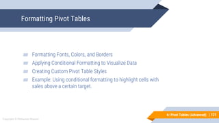 121
Copyright © Mohaimie Mosmin
6: Pivot Tables (Advanced) | 121
Formatting Pivot Tables
▰ Formatting Fonts, Colors, and Borders
▰ Applying Conditional Formatting to Visualize Data
▰ Creating Custom Pivot Table Styles
▰ Example: Using conditional formatting to highlight cells with
sales above a certain target.
 