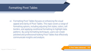 122
Copyright © Mohaimie Mosmin
6: Pivot Tables (Advanced) | 122
Formatting Pivot Tables
▰ Formatting Pivot Tables focuses on enhancing the visual
appeal and clarity of Pivot Tables. This topic covers a range of
formatting options, including adjusting font styles, colors, cell
borders, and applying conditional formatting to highlight data
patterns. By using formatting techniques, users can create
polished and professional-looking Pivot Tables that effectively
communicate insights and analysis.
 
