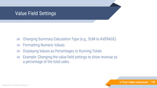 123
Copyright © Mohaimie Mosmin
6: Pivot Tables (Advanced) | 123
Value Field Settings
▰ Changing Summary Calculation Type (e.g., SUM to AVERAGE)
▰ Formatting Numeric Values
▰ Displaying Values as Percentages or Running Totals
▰ Example: Changing the value field settings to show revenue as
a percentage of the total sales.
 