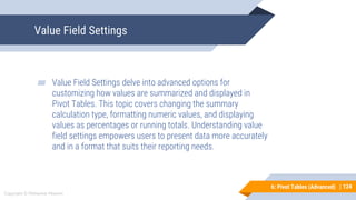 124
Copyright © Mohaimie Mosmin
6: Pivot Tables (Advanced) | 124
Value Field Settings
▰ Value Field Settings delve into advanced options for
customizing how values are summarized and displayed in
Pivot Tables. This topic covers changing the summary
calculation type, formatting numeric values, and displaying
values as percentages or running totals. Understanding value
field settings empowers users to present data more accurately
and in a format that suits their reporting needs.
 