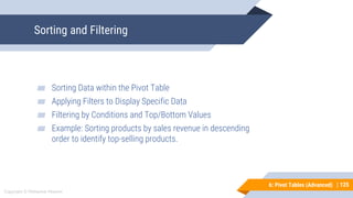125
Copyright © Mohaimie Mosmin
6: Pivot Tables (Advanced) | 125
Sorting and Filtering
▰ Sorting Data within the Pivot Table
▰ Applying Filters to Display Specific Data
▰ Filtering by Conditions and Top/Bottom Values
▰ Example: Sorting products by sales revenue in descending
order to identify top-selling products.
 