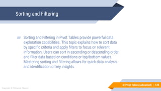 126
Copyright © Mohaimie Mosmin
6: Pivot Tables (Advanced) | 126
Sorting and Filtering
▰ Sorting and Filtering in Pivot Tables provide powerful data
exploration capabilities. This topic explains how to sort data
by specific criteria and apply filters to focus on relevant
information. Users can sort in ascending or descending order
and filter data based on conditions or top/bottom values.
Mastering sorting and filtering allows for quick data analysis
and identification of key insights.
 