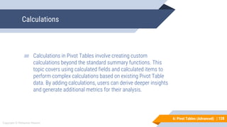 128
Copyright © Mohaimie Mosmin
6: Pivot Tables (Advanced) | 128
Calculations
▰ Calculations in Pivot Tables involve creating custom
calculations beyond the standard summary functions. This
topic covers using calculated fields and calculated items to
perform complex calculations based on existing Pivot Table
data. By adding calculations, users can derive deeper insights
and generate additional metrics for their analysis.
 