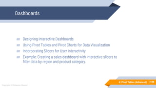 129
Copyright © Mohaimie Mosmin
6: Pivot Tables (Advanced) | 129
Dashboards
▰ Designing Interactive Dashboards
▰ Using Pivot Tables and Pivot Charts for Data Visualization
▰ Incorporating Slicers for User Interactivity
▰ Example: Creating a sales dashboard with interactive slicers to
filter data by region and product category.
 