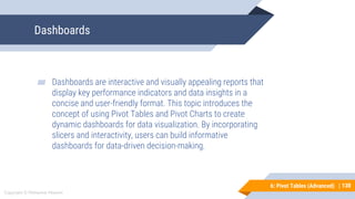 130
Copyright © Mohaimie Mosmin
6: Pivot Tables (Advanced) | 130
Dashboards
▰ Dashboards are interactive and visually appealing reports that
display key performance indicators and data insights in a
concise and user-friendly format. This topic introduces the
concept of using Pivot Tables and Pivot Charts to create
dynamic dashboards for data visualization. By incorporating
slicers and interactivity, users can build informative
dashboards for data-driven decision-making.
 