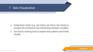 15
Copyright © Mohaimie Mosmin
1: Introduction | 15
7. Data Visualization
▰ Create basic charts (e.g., bar charts, pie charts, line charts) to
visualize the distribution and relationships between variables.
▰ Use Excel's charting tools to explore data patterns and trends
visually.
 