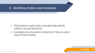 16
Copyright © Mohaimie Mosmin
1: Introduction | 16
8. Identifying Outliers and Anomalies
▰ Plotting data on scatter plots or box plots helps identify
outliers or unusual data points.
▰ Investigate and verify outliers to determine if they are valid or
require further handling.
 