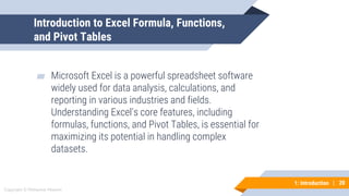 20
Copyright © Mohaimie Mosmin
1: Introduction | 20
Introduction to Excel Formula, Functions,
and Pivot Tables
▰ Microsoft Excel is a powerful spreadsheet software
widely used for data analysis, calculations, and
reporting in various industries and fields.
Understanding Excel's core features, including
formulas, functions, and Pivot Tables, is essential for
maximizing its potential in handling complex
datasets.
 