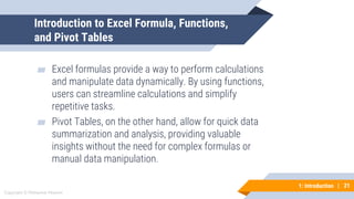 21
Copyright © Mohaimie Mosmin
1: Introduction | 21
Introduction to Excel Formula, Functions,
and Pivot Tables
▰ Excel formulas provide a way to perform calculations
and manipulate data dynamically. By using functions,
users can streamline calculations and simplify
repetitive tasks.
▰ Pivot Tables, on the other hand, allow for quick data
summarization and analysis, providing valuable
insights without the need for complex formulas or
manual data manipulation.
 