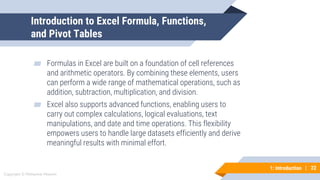 22
Copyright © Mohaimie Mosmin
1: Introduction | 22
Introduction to Excel Formula, Functions,
and Pivot Tables
▰ Formulas in Excel are built on a foundation of cell references
and arithmetic operators. By combining these elements, users
can perform a wide range of mathematical operations, such as
addition, subtraction, multiplication, and division.
▰ Excel also supports advanced functions, enabling users to
carry out complex calculations, logical evaluations, text
manipulations, and date and time operations. This flexibility
empowers users to handle large datasets efficiently and derive
meaningful results with minimal effort.
 