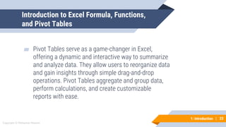 23
Copyright © Mohaimie Mosmin
1: Introduction | 23
Introduction to Excel Formula, Functions,
and Pivot Tables
▰ Pivot Tables serve as a game-changer in Excel,
offering a dynamic and interactive way to summarize
and analyze data. They allow users to reorganize data
and gain insights through simple drag-and-drop
operations. Pivot Tables aggregate and group data,
perform calculations, and create customizable
reports with ease.
 