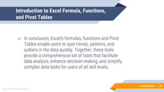 24
Copyright © Mohaimie Mosmin
1: Introduction | 24
Introduction to Excel Formula, Functions,
and Pivot Tables
▰ In conclusion, Excel’s formulas, functions and Pivot
Tables enable users to spot trends, patterns, and
outliers in the data quickly. Together, these tools
provide a comprehensive set of tools that facilitate
data analysis, enhance decision-making, and simplify
complex data tasks for users of all skill levels.
 