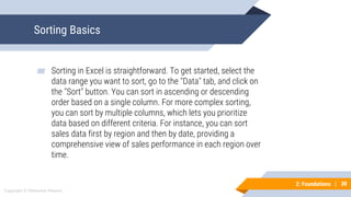 30
Copyright © Mohaimie Mosmin
2: Foundations | 30
Sorting Basics
▰ Sorting in Excel is straightforward. To get started, select the
data range you want to sort, go to the "Data" tab, and click on
the "Sort" button. You can sort in ascending or descending
order based on a single column. For more complex sorting,
you can sort by multiple columns, which lets you prioritize
data based on different criteria. For instance, you can sort
sales data first by region and then by date, providing a
comprehensive view of sales performance in each region over
time.
 