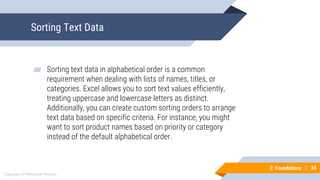 34
Copyright © Mohaimie Mosmin
2: Foundations | 34
Sorting Text Data
▰ Sorting text data in alphabetical order is a common
requirement when dealing with lists of names, titles, or
categories. Excel allows you to sort text values efficiently,
treating uppercase and lowercase letters as distinct.
Additionally, you can create custom sorting orders to arrange
text data based on specific criteria. For instance, you might
want to sort product names based on priority or category
instead of the default alphabetical order.
 