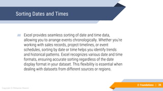 36
Copyright © Mohaimie Mosmin
2: Foundations | 36
Sorting Dates and Times
▰ Excel provides seamless sorting of date and time data,
allowing you to arrange events chronologically. Whether you're
working with sales records, project timelines, or event
schedules, sorting by date or time helps you identify trends
and historical patterns. Excel recognizes various date and time
formats, ensuring accurate sorting regardless of the date
display format in your dataset. This flexibility is essential when
dealing with datasets from different sources or regions.
 