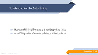 49
Copyright © Mohaimie Mosmin
2: Foundations | 49
1. Introduction to Auto Filling
▰ How Auto Fill simplifies data entry and repetitive tasks.
▰ Auto Filling series of numbers, dates, and text patterns.
 