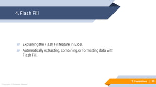 55
Copyright © Mohaimie Mosmin
2: Foundations | 55
4. Flash Fill
▰ Explaining the Flash Fill feature in Excel.
▰ Automatically extracting, combining, or formatting data with
Flash Fill.
 