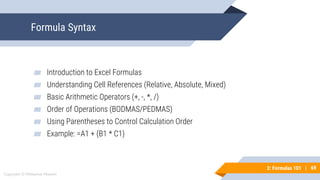 69
Copyright © Mohaimie Mosmin
3: Formulas 101 | 69
Formula Syntax
▰ Introduction to Excel Formulas
▰ Understanding Cell References (Relative, Absolute, Mixed)
▰ Basic Arithmetic Operators (+, -, *, /)
▰ Order of Operations (BODMAS/PEDMAS)
▰ Using Parentheses to Control Calculation Order
▰ Example: =A1 + (B1 * C1)
 