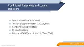 71
Copyright © Mohaimie Mosmin
3: Formulas 101 | 71
Conditional Statements and Logical
Operators
▰ What are Conditional Statements?
▰ The Role of Logical Operators (AND, OR, NOT)
▰ Combining Multiple Conditions
▰ Nesting Conditions
▰ Example: =IF(AND(A1 > 10, B1 < 20), "Pass", "Fail")
 