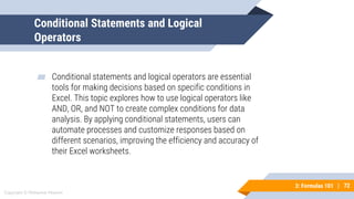 72
Copyright © Mohaimie Mosmin
3: Formulas 101 | 72
Conditional Statements and Logical
Operators
▰ Conditional statements and logical operators are essential
tools for making decisions based on specific conditions in
Excel. This topic explores how to use logical operators like
AND, OR, and NOT to create complex conditions for data
analysis. By applying conditional statements, users can
automate processes and customize responses based on
different scenarios, improving the efficiency and accuracy of
their Excel worksheets.
 