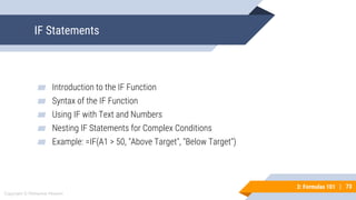 73
Copyright © Mohaimie Mosmin
3: Formulas 101 | 73
IF Statements
▰ Introduction to the IF Function
▰ Syntax of the IF Function
▰ Using IF with Text and Numbers
▰ Nesting IF Statements for Complex Conditions
▰ Example: =IF(A1 > 50, "Above Target", "Below Target")
 