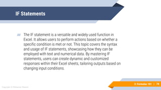 74
Copyright © Mohaimie Mosmin
3: Formulas 101 | 74
IF Statements
▰ The IF statement is a versatile and widely used function in
Excel. It allows users to perform actions based on whether a
specific condition is met or not. This topic covers the syntax
and usage of IF statements, showcasing how they can be
employed with text and numerical data. By mastering IF
statements, users can create dynamic and customized
responses within their Excel sheets, tailoring outputs based on
changing input conditions.
 
