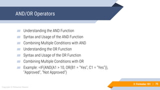 75
Copyright © Mohaimie Mosmin
3: Formulas 101 | 75
AND/OR Operators
▰ Understanding the AND Function
▰ Syntax and Usage of the AND Function
▰ Combining Multiple Conditions with AND
▰ Understanding the OR Function
▰ Syntax and Usage of the OR Function
▰ Combining Multiple Conditions with OR
▰ Example: =IF(AND(A1 > 10, OR(B1 = "Yes", C1 = "Yes")),
"Approved", "Not Approved")
 