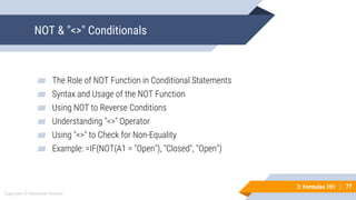 77
Copyright © Mohaimie Mosmin
3: Formulas 101 | 77
NOT & "<>" Conditionals
▰ The Role of NOT Function in Conditional Statements
▰ Syntax and Usage of the NOT Function
▰ Using NOT to Reverse Conditions
▰ Understanding "<>" Operator
▰ Using "<>" to Check for Non-Equality
▰ Example: =IF(NOT(A1 = "Open"), "Closed", "Open")
 