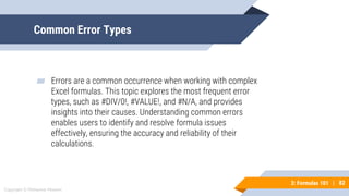 82
Copyright © Mohaimie Mosmin
3: Formulas 101 | 82
Common Error Types
▰ Errors are a common occurrence when working with complex
Excel formulas. This topic explores the most frequent error
types, such as #DIV/0!, #VALUE!, and #N/A, and provides
insights into their causes. Understanding common errors
enables users to identify and resolve formula issues
effectively, ensuring the accuracy and reliability of their
calculations.
 
