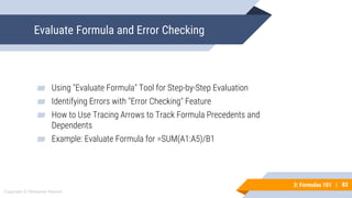 83
Copyright © Mohaimie Mosmin
3: Formulas 101 | 83
Evaluate Formula and Error Checking
▰ Using "Evaluate Formula" Tool for Step-by-Step Evaluation
▰ Identifying Errors with "Error Checking" Feature
▰ How to Use Tracing Arrows to Track Formula Precedents and
Dependents
▰ Example: Evaluate Formula for =SUM(A1:A5)/B1
 