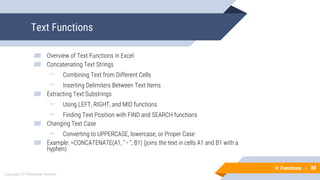 88
Copyright © Mohaimie Mosmin
4: Functions | 88
Text Functions
▰ Overview of Text Functions in Excel
▰ Concatenating Text Strings
▻ Combining Text from Different Cells
▻ Inserting Delimiters Between Text Items
▰ Extracting Text Substrings
▻ Using LEFT, RIGHT, and MID functions
▻ Finding Text Position with FIND and SEARCH functions
▰ Changing Text Case
▻ Converting to UPPERCASE, lowercase, or Proper Case
▰ Example: =CONCATENATE(A1, " - ", B1) (joins the text in cells A1 and B1 with a
hyphen)
 