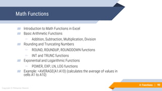90
Copyright © Mohaimie Mosmin
4: Functions | 90
Math Functions
▰ Introduction to Math Functions in Excel
▰ Basic Arithmetic Functions
▻ Addition, Subtraction, Multiplication, Division
▰ Rounding and Truncating Numbers
▻ ROUND, ROUNDUP, ROUNDDOWN functions
▻ INT and TRUNC functions
▰ Exponential and Logarithmic Functions
▻ POWER, EXP, LN, LOG functions
▰ Example: =AVERAGE(A1:A10) (calculates the average of values in
cells A1 to A10)
 