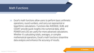 91
Copyright © Mohaimie Mosmin
4: Functions | 91
Math Functions
▰ Excel's math functions allow users to perform basic arithmetic
operations, round numbers, and carry out exponential or
logarithmic calculations. Functions like AVERAGE, SUM, and
COUNT provide quick insights into numerical data, while
POWER and LOG are useful for more advanced calculations.
Whether it's calculating totals, averages, or complex
mathematical operations, Excel's math functions streamline
data analysis and enhance the accuracy of results.
 