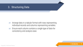 11
Copyright © Mohaimie Mosmin
1: Introduction | 11
3. Structuring Data
▰ Arrange data in a tabular format with rows representing
individual records and columns representing variables.
▰ Ensure each column contains a single type of data for
consistency and analysis ease.
 