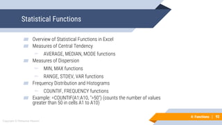 92
Copyright © Mohaimie Mosmin
4: Functions | 92
Statistical Functions
▰ Overview of Statistical Functions in Excel
▰ Measures of Central Tendency
▻ AVERAGE, MEDIAN, MODE functions
▰ Measures of Dispersion
▻ MIN, MAX functions
▻ RANGE, STDEV, VAR functions
▰ Frequency Distribution and Histograms
▻ COUNTIF, FREQUENCY functions
▰ Example: =COUNTIF(A1:A10, ">50") (counts the number of values
greater than 50 in cells A1 to A10)
 