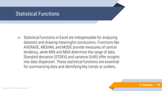 93
Copyright © Mohaimie Mosmin
4: Functions | 93
Statistical Functions
▰ Statistical functions in Excel are indispensable for analyzing
datasets and drawing meaningful conclusions. Functions like
AVERAGE, MEDIAN, and MODE provide measures of central
tendency, while MIN and MAX determine the range of data.
Standard deviation (STDEV) and variance (VAR) offer insights
into data dispersion. These statistical functions are essential
for summarizing data and identifying key trends or outliers.
 