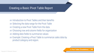 100
Copyright © Mohaimie Mosmin
6: Pivot Tables (Foundations) |
Creating a Basic Pivot Table Report
100
▰ Introduction to Pivot Tables and their benefits
▰ Selecting the data range for the Pivot Table
▰ Creating a new Pivot Table from the data
▰ Choosing row and column fields for organization
▰ Adding data fields to summarize values
▰ Example: Creating a Pivot Table to summarize sales data by
product category and region.
 