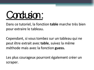 Conclusion : Dans ce tutoriel, la fonction  table  marche très bien pour extraire le tableau.  Cependant, si vous tombez sur un tableau qui ne peut être extrait avec  table , suivez la même méthode mais avec la fonction  guess. Les plus courageux pourront également créer un scraper.  